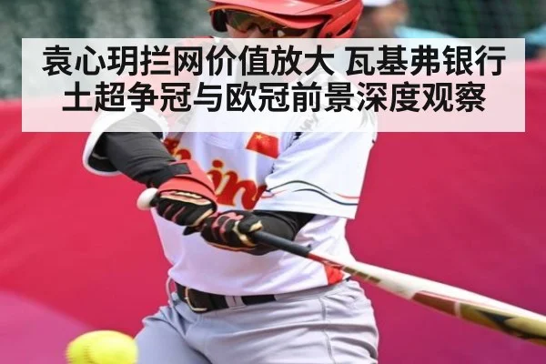 袁心玥拦网价值放大 瓦基弗银行土超争冠与欧冠前景深度观察 - kaiyun