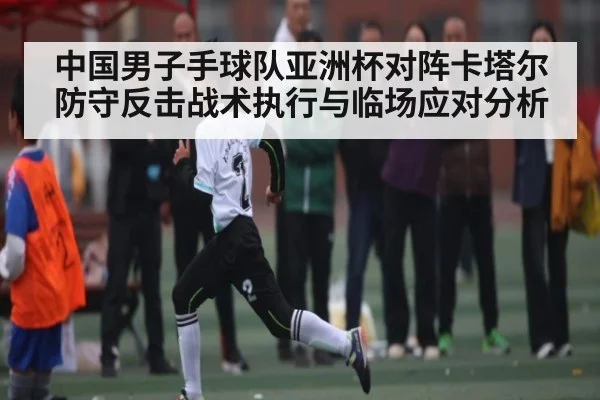 中国男子手球队亚洲杯对阵卡塔尔防守反击战术执行与临场应对分析
